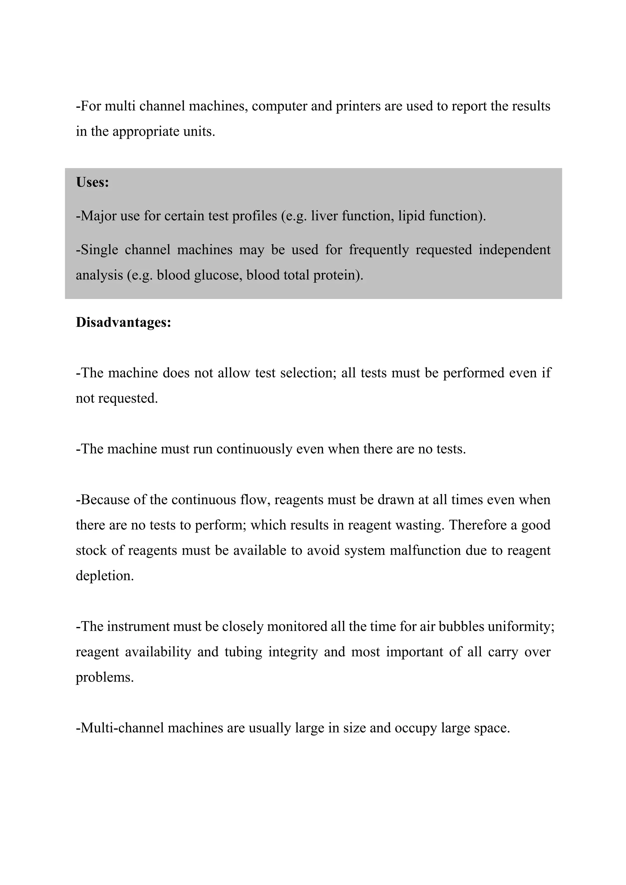 -For multi channel machines, computer and printers are used to report the results
in the appropriate units.
Uses:
-Major use for certain test profiles (e.g. liver function, lipid function).
-Single channel machines may be used for frequently requested independent
analysis (e.g. blood glucose, blood total protein).
Disadvantages:
-The machine does not allow test selection; all tests must be performed even if
not requested.
-The machine must run continuously even when there are no tests.
-Because of the continuous flow, reagents must be drawn at all times even when
there are no tests to perform; which results in reagent wasting. Therefore a good
stock of reagents must be available to avoid system malfunction due to reagent
depletion.
-The instrument must be closely monitored all the time for air bubbles uniformity;
reagent availability and tubing integrity and most important of all carry over
problems.
-Multi-channel machines are usually large in size and occupy large space.
 