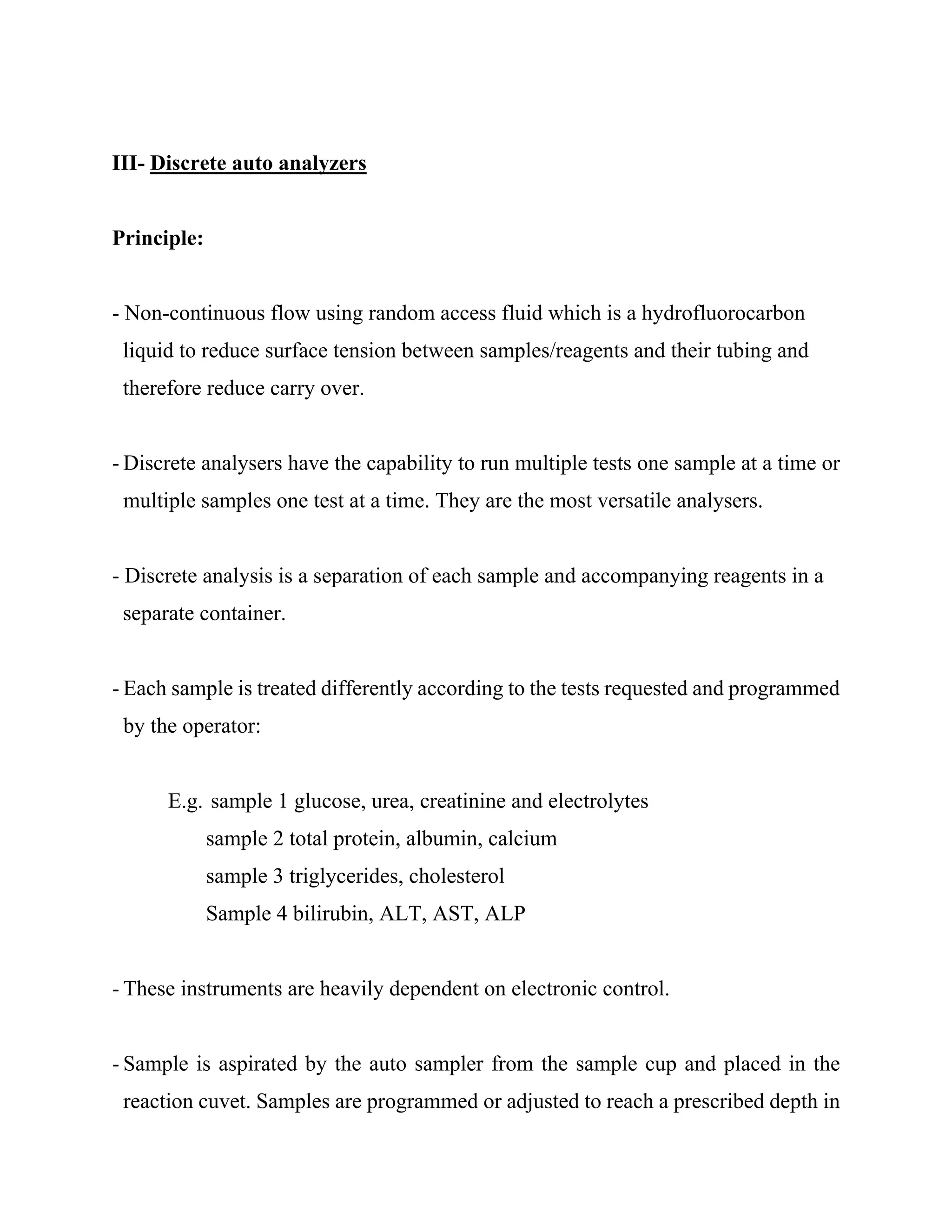 III- Discrete auto analyzers
Principle:
- Non-continuous flow using random access fluid which is a hydrofluorocarbon
liquid to reduce surface tension between samples/reagents and their tubing and
therefore reduce carry over.
- Discrete analysers have the capability to run multiple tests one sample at a time or
multiple samples one test at a time. They are the most versatile analysers.
- Discrete analysis is a separation of each sample and accompanying reagents in a
separate container.
- Each sample is treated differently according to the tests requested and programmed
by the operator:
E.g. sample 1 glucose, urea, creatinine and electrolytes
sample 2 total protein, albumin, calcium
sample 3 triglycerides, cholesterol
Sample 4 bilirubin, ALT, AST, ALP
- These instruments are heavily dependent on electronic control.
- Sample is aspirated by the auto sampler from the sample cup and placed in the
reaction cuvet. Samples are programmed or adjusted to reach a prescribed depth in
 