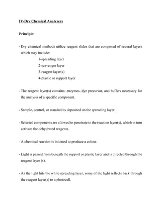 IV-Dry Chemical Analyzers
Principle:
- Dry chemical methods utilize reagent slides that are composed of several layers
which may include:
1-spreading layer
2-scavenger layer
3-reagent layer(s)
4-plastic or support layer
- The reagent layer(s) contains; enzymes, dye precursor, and buffers necessary for
the analysis of a specific component.
- Sample, control, or standard is deposited on the spreading layer.
- Selected components are allowed to penetrate to the reaction layer(s), which in turn
activate the dehydrated reagents.
- A chemical reaction is initiated to produce a colour.
- Light is passed from beneath the support or plastic layer and is directed through the
reagent layer (s).
- As the light hits the white spreading layer, some of the light reflects back through
the reagent layer(s) to a photocell.
 