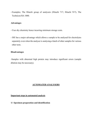 - Examples; The Hitachi group of analyzers (Hitachi 717, Hitachi 917), The
Technicon RA 1000.
Advantages
- Uses dry chemistry hence incurring minimum storage costs.
- ISE has a major advantage which allows a sample to be analysed for electrolytes
separately even when the analyser is analysing a batch of other samples for various
other tests.
Disadvantages
-Samples with abnormal high protein may introduce significant errors (sample
dilution may be necessary).
AUTOMATED ANALYSERS
Important steps in automated analysis
1/- Specimen preparation and identification
 