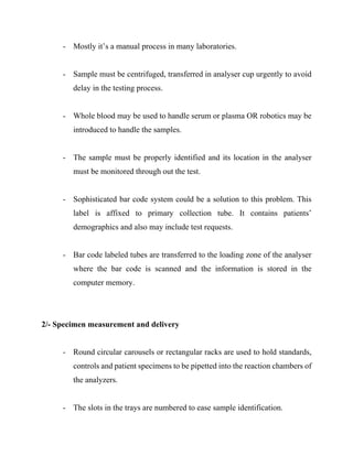 - Mostly it’s a manual process in many laboratories.
- Sample must be centrifuged, transferred in analyser cup urgently to avoid
delay in the testing process.
- Whole blood may be used to handle serum or plasma OR robotics may be
introduced to handle the samples.
- The sample must be properly identified and its location in the analyser
must be monitored through out the test.
- Sophisticated bar code system could be a solution to this problem. This
label is affixed to primary collection tube. It contains patients’
demographics and also may include test requests.
- Bar code labeled tubes are transferred to the loading zone of the analyser
where the bar code is scanned and the information is stored in the
computer memory.
2/- Specimen measurement and delivery
- Round circular carousels or rectangular racks are used to hold standards,
controls and patient specimens to be pipetted into the reaction chambers of
the analyzers.
- The slots in the trays are numbered to ease sample identification.
 