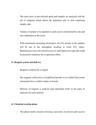- The racks move at pre-selected speed and samples are analyzed with the
aid of computer which allows the aspiration only in slots containing
sample cups.
- Volume of sample to be pipetted in each cuvet is determined by min and
max indentation in the cuvet.
- With instruments measuring electrolytes, the CO2 present in the samples
will be lost to the atmosphere resulting in lower CO2 values.
Manufacturers have devised lid covers or individual cuvet caps that could
be pierced to minimize this evaporation effect.
3/- Reagent system and delivery
- Reagents could be dry or liquid.
- Dry reagents could arrive as lyophilised powder or in a tablet form (some
instruments have a tablet crusher on board).
- Delivery of reagents is analyzer type dependant (refer to the types of
analyzers for more details).
4/- Chemical reaction phase
- This phase mainly consists of mixing, separation, incubation and reaction
 