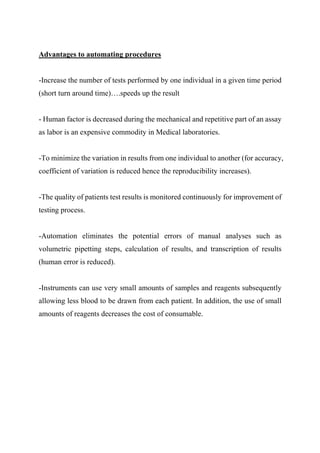 Advantages to automating procedures
-Increase the number of tests performed by one individual in a given time period
(short turn around time)….speeds up the result
- Human factor is decreased during the mechanical and repetitive part of an assay
as labor is an expensive commodity in Medical laboratories.
-To minimize the variation in results from one individual to another (for accuracy,
coefficient of variation is reduced hence the reproducibility increases).
-The quality of patients test results is monitored continuously for improvement of
testing process.
-Automation eliminates the potential errors of manual analyses such as
volumetric pipetting steps, calculation of results, and transcription of results
(human error is reduced).
-Instruments can use very small amounts of samples and reagents subsequently
allowing less blood to be drawn from each patient. In addition, the use of small
amounts of reagents decreases the cost of consumable.
 