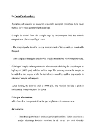 II- Centrifugal Analyzer
-Samples and reagents are added in a specially designed centrifugal type cuvet
that has three main compartments (see fig).
-Sample is added from the sample cup by auto-sampler into the sample
compartment of the centrifugal cuvet.
- The reagent probe into the reagent compartment of the centrifugal cuvet adds
Reagent.
- Both sample and reagents are allowed to equilibrate to the reaction temperature.
-Mixing of sample and reagent occurs when the rotor holding the cuvet is spun at
high speed (4000 rpm) and then sudden stop. The spinning causes the sample to
be added to the reagent while the turbulence caused by sudden stop results in
mixing of sample and reagent.
-After mixing, the rotor is spun at 1000 rpm. The reaction mixture is pushed
horizontally to the bottom of the cuvet.
Principle of detection:
which has clear transparent sides for spectrophotometric measurement.
Advantages:
- Rapid test performance analysing multiple samples. Batch analysis is a
major advantage because reactions in all cuvets are read virtually
 