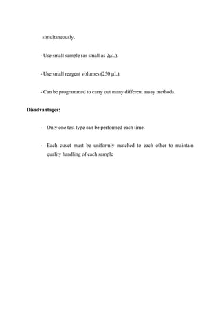 simultaneously.
- Use small sample (as small as 2μL).
- Use small reagent volumes (250 μL).
- Can be programmed to carry out many different assay methods.
Disadvantages:
- Only one test type can be performed each time.
- Each cuvet must be uniformly matched to each other to maintain
quality handling of each sample
 