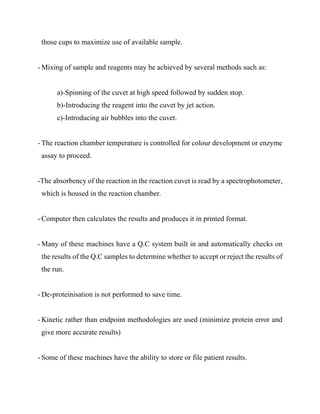 those cups to maximize use of available sample.
- Mixing of sample and reagents may be achieved by several methods such as:
a)-Spinning of the cuvet at high speed followed by sudden stop.
b)-Introducing the reagent into the cuvet by jet action.
c)-Introducing air bubbles into the cuvet.
- The reaction chamber temperature is controlled for colour development or enzyme
assay to proceed.
-The absorbency of the reaction in the reaction cuvet is read by a spectrophotometer,
which is housed in the reaction chamber.
- Computer then calculates the results and produces it in printed format.
- Many of these machines have a Q.C system built in and automatically checks on
the results of the Q.C samples to determine whether to accept or reject the results of
the run.
- De-proteinisation is not performed to save time.
- Kinetic rather than endpoint methodologies are used (minimize protein error and
give more accurate results)
- Some of these machines have the ability to store or file patient results.
 
