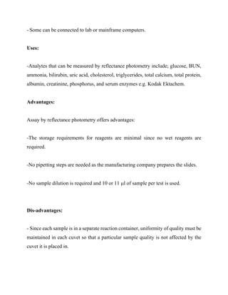 - Some can be connected to lab or mainframe computers.
Uses:
-Analytes that can be measured by reflectance photometry include; glucose, BUN,
ammonia, bilirubin, uric acid, cholesterol, triglycerides, total calcium, total protein,
albumin, creatinine, phosphorus, and serum enzymes e.g. Kodak Ektachem.
Advantages:
Assay by reflectance photometry offers advantages:
-The storage requirements for reagents are minimal since no wet reagents are
required.
-No pipetting steps are needed as the manufacturing company prepares the slides.
-No sample dilution is required and 10 or 11 μl of sample per test is used.
Dis-advantages:
- Since each sample is in a separate reaction container, uniformity of quality must be
maintained in each cuvet so that a particular sample quality is not affected by the
cuvet it is placed in.
 