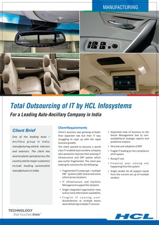 MANUFACTURING




Total Outsourcing of IT by HCL Infosystems
For a Leading Auto-Ancillary Company in India

                                    Client Requirements
 Client Brief                       Client's business was growing at faster     Ÿ Disjointed view of business to the
                                    than expected rate but their IT was           Senior Management due to non-
 One of the leading Auto –
                                    struggling to cope up with the rapid          availability of strategic reports and
 Ancillary group in India,          business growth.                              predictive analysis
 manufacturing vehicle interiors    The client wanted to become a world         Ÿ Very low user adoption of ERP

 and exteriors. The client has      class IT-enabled auto ancillary company     Ÿ Fragile IT leading to non compliance
                                    who wanted to improve their existing IT       of JIT system
 several plants spread across the   Infrastructure and ERP system which         Ÿ Rising IT cost
 country and its major customers    was earlier fragmented. The client was
                                                                                Ÿ Financial year closing not
 include leading automobile         looking for solutions for the following-
                                                                                  happening from the system
 manufacturers in India.             Ÿ Fragmented IT Landscape – multiple       Ÿ Single vendor for all support needs
                                       ERP Systems (SAP, Oracle and some          from the current set up of multiple
                                       other) across locations                    vendors
                                     Ÿ IT Infrastructure and Facilities
                                       Management support for all plants
                                     Ÿ Single integrated organization view
                                       and on-time information availability
                                     ŸFragile       IT causing user
                                       dissatisfaction as multiple teams
                                       were delivering multiple IT services
 