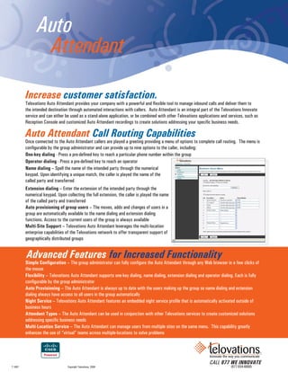 Auto
                Attendant

         Increase customer satisfaction.
         Telovations Auto Attendant provides your company with a powerful and flexible tool to manage inbound calls and deliver them to
         the intended destination through automated interactions with callers. Auto Attendant is an integral part of the Telovations Innovate
         service and can either be used as a stand-alone application, or be combined with other Telovations applications and services, such as
         Reception Console and customized Auto Attendant recordings to create solutions addressing your specific business needs.

         Auto Attendant Call Routing Capabilities
         Once connected to the Auto Attendant callers are played a greeting providing a menu of options to complete call routing. The menu is
         configurable by the group administrator and can provide up to nine options to the caller, including:
         One-key dialing - Press a pre-defined key to reach a particular phone number within the group
         Operator dialing - Press a pre-defined key to reach an operator
         Name dialing – Spell the name of the intended party through the numerical
         keypad. Upon identifying a unique match, the caller is played the name of the
         called party and transferred
         Extension dialing – Enter the extension of the intended party through the
         numerical keypad. Upon collecting the full extension, the caller is played the name
         of the called party and transferred
         Auto provisioning of group users – The moves, adds and changes of users in a
         group are automatically available to the name dialing and extension dialing
         functions. Access to the current users of the group is always available
         Multi-Site Support – Telovations Auto Attendant leverages the multi-location
         enterprise capabilities of the Telovations network to offer transparent support of
         geographically distributed groups


         Advanced Features for Increased Functionality
         Simple Configuration – The group administrator can fully configure the Auto Attendant through any Web browser in a few clicks of
         the mouse
         Flexibility – Telovations Auto Attendant supports one-key dialing, name dialing, extension dialing and operator dialing. Each is fully
         configurable by the group administrator
         Auto Provisioning – The Auto Attendant is always up to date with the users making up the group so name dialing and extension
         dialing always have access to all users in the group automatically
         Night Service – Telovations Auto Attendant features an embedded night service profile that is automatically activated outside of
         business hours
         Attendant Types – The Auto Attendant can be used in conjunction with other Telovations services to create customized solutions
         addressing specific business needs
         Multi-Location Service – The Auto Attendant can manage users from multiple sites on the same menu. This capability greatly
         enhances the use of “virtual” teams across multiple-locations to solve problems




                                                                                                                  CALL 877 WE INNOVATE
T 1007                           Copyright Telovations, 2008                                                                  (877-934-6668)
 