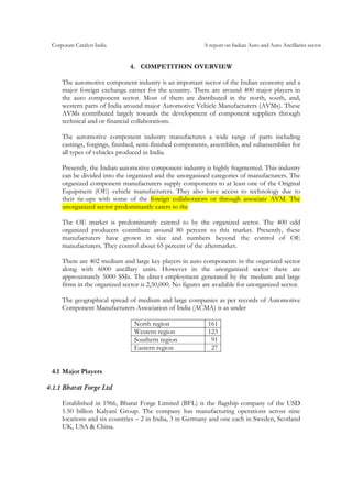 Corporate Catalyst India A report on Indian Auto and Auto Ancillaries sector
4. COMPETITION OVERVIEW
The automotive component industry is an important sector of the Indian economy and a
major foreign exchange earner for the country. There are around 400 major players in
the auto component sector. Most of them are distributed in the north, south, and,
western parts of India around major Automotive Vehicle Manufacturers (AVMs). These
AVMs contributed largely towards the development of component suppliers through
technical and or financial collaborations.
The automotive component industry manufactures a wide range of parts including
castings, forgings, finished, semi-finished components, assemblies, and subassemblies for
all types of vehicles produced in India.
Presently, the Indian automotive component industry is highly fragmented. This industry
can be divided into the organized and the unorganized categories of manufacturers. The
organized component manufacturers supply components to at least one of the Original
Equipment (OE) vehicle manufacturers. They also have access to technology due to
their tie-ups with some of the foreign collaborators or through associate AVM. The
unorganized sector predominantly caters to the
The OE market is predominantly catered to by the organized sector. The 400 odd
organized producers contribute around 80 percent to this market. Presently, these
manufacturers have grown in size and numbers beyond the control of OE
manufacturers. They control about 65 percent of the aftermarket.
There are 402 medium and large key players in auto components in the organized sector
along with 6000 ancillary units. However in the unorganized sector there are
approximately 5000 SSIs. The direct employment generated by the medium and large
firms in the organized sector is 2,50,000. No figures are available for unorganized sector.
The geographical spread of medium and large companies as per records of Automotive
Component Manufacturers Association of India (ACMA) is as under
North region 161
Western region 123
Southern region 91
Eastern region 27
4.1 Major Players
4.1.1 Bharat Forge Ltd
Established in 1966, Bharat Forge Limited (BFL) is the flagship company of the USD
1.50 billion Kalyani Group. The company has manufacturing operations across nine
locations and six countries – 2 in India, 3 in Germany and one each in Sweden, Scotland
UK, USA & China.
 