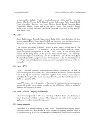 Corporate Catalyst India A report on Indian Auto and Auto Ancillaries sector
Its customer base includes virtually every global automotive OEM and Tier I supplier.
Daimler Chrysler, Toyota, BMW, General Motors, Volkswagen, Audi, Renault, Ford,
Volvo, Caterpillar - Perkins, Iveco, Arvin Meritor, Detroit Diesel, Cummins, Dana
Corporation, Honda, Scania and several others source their complex forging
requirements including machined crankshafts, front axle beams and steering knuckles
from Bharat Forge.
4.1.2 Denso
Denso India Limited (Formally Nippondenso India, DIL), a joint Subsidiary of three
Japan companies Denso Corp., Asmo Co. Ltd. and Sumitomo corp. was incorporated in
November 1984 and is into manufacture of automotive electrical equipments.
This includes, alternators, generators, magnetos, wiper motor amoung others. The
company manufactured 193,770 alternators, 196,590 starter motors and various other
automotive electrical components in FY 2002. Till FY 1993, DIL was incurring losses
because of the rising value of the yen and high custom duties. The company’s
performance improved considerably after the collaborator, Denso Corporation, Japan
(Formerly Nippon-Denso, Japan) assumed effective control of the DIL from 26 per cent
to 37.90 per cent, while Sumitomo, Japan, and Maruti Udyog (Maruti) picked up 9.5 per
cent each.
4.1.3 Lucas – TVS
Lucas - TVS was set up in 1961 as a joint venture of Lucas Industries plc., UK and T V
Sundaram Iyengar & Sons (TVS), India, to manufacture Automotive Electrical Systems.
One of the top ten automotive component suppliers in the world, Lucas Varity was
formed by the merger of the Lucas Industries of the UK and the Varity Corporation of
the US in September 1996.
Lucas TVS reaches out to all segments of the automotive industry such as passenger cars,
commercial vehicles, tractors, jeeps, two-wheelers and off-highway vehicles as well as for
stationary and marine applications.
4.1.4 Motor Industries Company Ltd (MICO)
MICO was incorporated in 1951 as a subsidiary of Robert Bosch AG, Germany, is
India’s largest auto-ancillary company. MICO Engineers are skilled in the design and
application of brake systems and components.
4.1.5 Lumax industries
Established as a trading company in 1945, today a manufacturing company, Lumax
accounts for over 60% market share in Indian Automobile Lighting Business, fueled in
no small measure by its two decade old technical and financial collaboration with Stanley
 