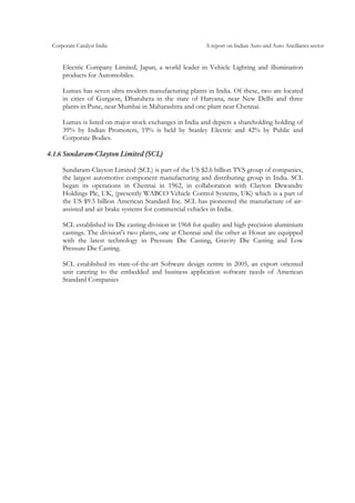 Corporate Catalyst India A report on Indian Auto and Auto Ancillaries sector
Electric Company Limited, Japan, a world leader in Vehicle Lighting and illumination
products for Automobiles.
Lumax has seven ultra modern manufacturing plants in India. Of these, two are located
in cities of Gurgaon, Dharuhera in the state of Haryana, near New Delhi and three
plants in Pune, near Mumbai in Maharashtra and one plant near Chennai.
Lumax is listed on major stock exchanges in India and depicts a shareholding holding of
39% by Indian Promoters, 19% is held by Stanley Electric and 42% by Public and
Corporate Bodies.
4.1.6 Sundaram-Clayton Limited (SCL)
Sundaram-Clayton Limited (SCL) is part of the US $2.6 billion TVS group of companies,
the largest automotive component manufacturing and distributing group in India. SCL
began its operations in Chennai in 1962, in collaboration with Clayton Dewandre
Holdings Plc, UK, (presently WABCO Vehicle Control Systems, UK) which is a part of
the US $9.5 billion American Standard Inc. SCL has pioneered the manufacture of air-
assisted and air brake systems for commercial vehicles in India.
SCL established its Die casting division in 1968 for quality and high precision aluminium
castings. The division's two plants, one at Chennai and the other at Hosur are equipped
with the latest technology in Pressure Die Casting, Gravity Die Casting and Low
Pressure Die Casting.
SCL established its state-of-the-art Software design centre in 2005, an export oriented
unit catering to the embedded and business application software needs of American
Standard Companies
 