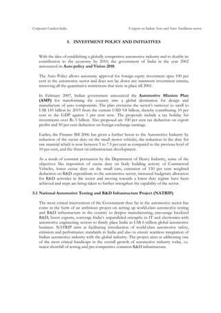 Corporate Catalyst India A report on Indian Auto and Auto Ancillaries sector
5. INVESTMENT POLICY AND INITIATIVES
With the idea of establishing a globally competitive automotive industry and to double its
contribution to the economy by 2010, the government of India in the year 2002
announced its Auto policy and Vision 2010.
The Auto Policy allows automatic approval for foreign equity investment upto 100 per
cent in the automotive sector and does not lay down any minimum investment criteria,
removing all the quantitative restrictions that were in place till 2001.
In February 2007, Indian government announced the Automotive Mission Plan
(AMP) for transforming the country into a global destination for design and
manufacture of auto components. The plan envisions the sector’s turnover to swell to
US$ 145 billion by 2019 from the current USD 9.8 billion, thereby contributing 10 per
cent to the GDP against 1 per cent now. The proposals include a tax holiday for
investments over Rs 5 billion. Also proposed are 100 per cent tax deduction on export
profits and 50 per cent deduction on foreign exchange earnings.
Earlier, the Finance Bill 2006 has given a further boost to the Automotive Industry by
reduction of the excise duty on the small motor vehicles, the reduction in the duty for
raw material which is now between 5 to 7.5 per cent as compared to the previous level of
10 per cent, and the thrust on infrastructure development.
As a result of constant persuasion by the Department of Heavy Industry, some of the
objectives like imposition of excise duty on body building activity of Commercial
Vehicles, lower excise duty on the small cars, extension of 150 per cent weighted
deduction on R&D expenditure to the automotive sector, increased budgetary allocation
for R&D activities in the sector and moving towards a lower duty regime have been
achieved and steps are being taken to further strengthen the capability of the sector.
5.1 National Automotive Testing and R&D Infrastructure Project (NATRIP)
The most critical intervention of the Government thus far in the automotive sector has
come in the form of an ambitious project on setting up world-class automotive testing
and R&D infrastructure in the country to deepen manufacturing, encourage localized
R&D, boost exports, converge India’s unparalleled strengths in IT and electronics with
automotive engineering sectors to firmly place India in US$ 6 trillion global automotive
business. NATRIP aims at facilitating introduction of world-class automotive safety,
emission and performance standards in India and also to ensure seamless integration of
Indian automotive industry with the global industry. The project aims at addressing one
of the most critical handicaps in the overall growth of automotive industry today, i.e.
major shortfall of testing and pre-competitive common R&D infrastructure.
 
