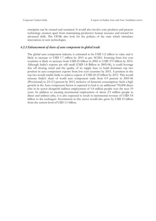 Corporate Catalyst India A report on Indian Auto and Auto Ancillaries sector
enterprise can be created and sustained. It would also involve core products and process
technology creation apart from maintaining productive human resource and reward for
advanced skills. The OEMs also look for the policies of the state which stimulates
innovations in new technologies.
6.2.3 Enhancement of share of auto component in global trade
The global auto component industry is estimated to be USD 1.2 trillion in value and is
likely to increase to USD 1.7 trillion by 2015 as per ACMA. Sourcing from low cost
countries is likely to increase from USD 65 billion in 2002 to USD 375 billion by 2015.
Although India’s exports are still small (USD 1.8 Billion in 2005-06), it could leverage
this off shoring trend and the quality of its supply base to build dominant top two
position in auto component exports from low cost countries by 2015. A position in the
top two would enable India to achieve export of USD 20-25 billion by 2015. This would
increase India’s share of world auto component trade from 0.9 percent in 2005-06
(Provisional) to 2.0-2.5 percent by 2015, inclusive of domestic consumption. Such a high
growth in the Auto component Sector is expected to lead to an additional 750,000 direct
jobs in its sector alongwith indirect employment of 1.8 million people over the next 10
years. In addition to creating incremental employment of about 2.5 million people in
direct and indirect jobs, it is also expected to result in incremental revenue of USD 3.8
billion to the exchequer. Investments in this sector would also grow by USD 15 billion
from the current level of USD 3.1 billion.
 