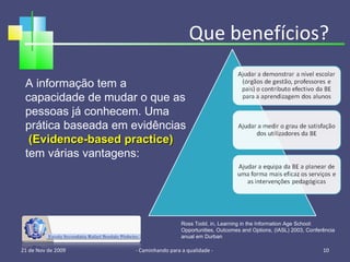 Que benefícios? 21 de Nov de 2009 - Caminhando para a qualidade -  A informação tem a capacidade de mudar o que as pessoas já conhecem. Uma prática baseada em evidências  (Evidence-based practice)  tem várias vantagens: Ross Todd, in, Learning in the Information Age School: Opportunities, Outcomes and Options, (IASL) 2003, Conferência anual em Durban 