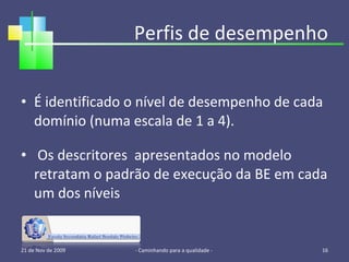 Perfis de desempenho É identificado o nível de desempenho de cada domínio (numa escala de 1 a 4). Os descritores  apresentados no modelo retratam o padrão de execução da BE em cada um dos níveis 21 de Nov de 2009 - Caminhando para a qualidade -  