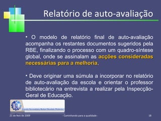 Relatório de auto-avaliação 21 de Nov de 2009 - Caminhando para a qualidade -  O modelo de relatório final de auto-avaliação acompanha os restantes documentos sugeridos pela RBE, finalizando o processo com um quadro-síntese global, onde se assinalam as  acções consideradas necessárias para a melhoria . Deve originar uma súmula a incorporar no relatório de auto-avaliação da escola e orientar o professor bibliotecário na entrevista a realizar pela Inspecção-Geral de Educação. 