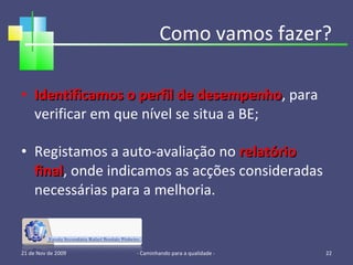 Identificamos o perfil de desempenho , para verificar em que nível se situa a BE; Registamos a auto-avaliação no  relatório final , onde indicamos as acções consideradas necessárias para a melhoria. Como vamos fazer? 21 de Nov de 2009 - Caminhando para a qualidade -  