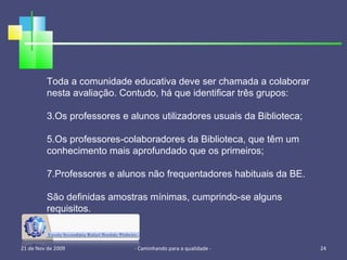 21 de Nov de 2009 - Caminhando para a qualidade -  Toda a comunidade educativa deve ser chamada a colaborar nesta avaliação. Contudo, há que identificar três grupos: Os professores e alunos utilizadores usuais da Biblioteca; Os professores-colaboradores da Biblioteca, que têm um conhecimento mais aprofundado que os primeiros; Professores e alunos não frequentadores habituais da BE. São definidas amostras mínimas, cumprindo-se alguns requisitos. 