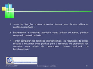 21 de Nov de 2009 - Caminhando para a qualidade -  Junto da direcção procurar encontrar formas para pôr em prática as acções de melhoria . Implementar a avaliação periódica como prática de rotina, partindo sempre do relatório anterior. Tentar comparar nas reuniões interconcelhias  os resultados de outras escolas e encontrar boas práticas para a resolução de problemas nos domínios com níveis de desempenho baixos (aplicação do  benchmarking ) 