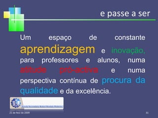 e passe a ser 21 de Nov de 2009 Um espaço de constante  aprendizagem  e  inovação,  para professores e alunos, numa  atitude pró-activa  e numa perspectiva contínua de  procura da qualidade  e da excelência. 