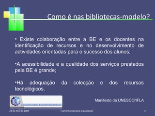 Como é nas bibliotecas-modelo? 21 de Nov de 2009 - Caminhando para a qualidade -  Existe colaboração entre a BE e os docentes na identificação de recursos e no desenvolvimento de actividades orientadas para o sucesso dos alunos; A acessibilidade e a qualidade dos serviços prestados pela BE é grande; Há adequação da colecção e dos recursos tecnológicos. Manifesto da UNESCO/IFLA 