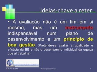 Ideias-chave a reter: 21 de Nov de 2009 - Avaliar para melhorar -  A avaliação não é um fim em si mesmo, mas um  instrumento  indispensável num plano de desenvolvimento e um  princípio de boa gestão   (Pretende-se avaliar a qualidade e eficácia da BE e não o desempenho individual da equipa que aí trabalha) 