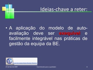 Ideias-chave a reter: A aplicação do modelo de auto-avaliação deve ser  exequível  e facilmente integrável nas práticas de gestão da equipa da BE. 21 de Nov de 2009 - Caminhando para a qualidade -  