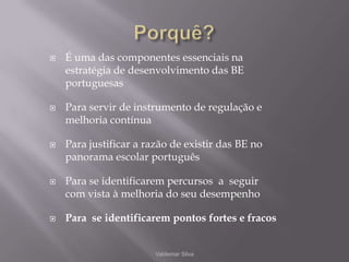 Porquê?É uma das componentes essenciais na estratégia de desenvolvimento das BE portuguesasPara servir de instrumento de regulação e melhoria contínuaPara justificar a razão de existir das BE no panorama escolar portuguêsPara se identificarem percursos  a  seguir com vista à melhoria do seu desempenhoPara  se identificarem pontos fortes e fracosValdemar Silva