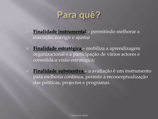 Para quê?Finalidade instrumental – permitindo melhorar a execução, corrigir e ajustarFinalidade estratégica – mobiliza a aprendizagem organizacional e a participação de vários actores e consolida a visão estratégica;Finalidade substantiva – a avaliação é um instrumento para melhoria contínua, permite a reconceptualização das políticas, projectos e programas.Valdemar Silva