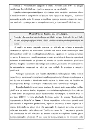 Mantive o relacionamento adequado à minha profissão com todos os colegas,
manifestando disponibilidade para colaborar sempre que me era solicitado.
    Reconhecendo sempre como objectivo prioritário da minha profissão a partilha de saberes
                                                                                  8
e desenvolvimento de competências estipuladas como objectivos na disciplina,          nunca isso
esquecendo, a minha acção foi sempre no sentido da promoção e desenvolvimento do aluno a
esse nível e não a preocupação com o cumprimento ou forjar de metas artificiais de sucesso.




                         Desenvolvimento do ensino e da aprendizagem.
    Domínios - Preparação e organização das actividades lectivas. Realização das actividades
2
    lectivas. Relação pedagógica com os alunos. Processo de avaliação das aprendizagens dos
    alunos
     O modelo de ensino adoptado baseou-se na utilização de métodos e estratégias
diversificados, apelando ao envolvimento constante dos alunos. Essas metodologias foram
adoptadas tendo sempre em consideração as características específicas dos alunos e das turmas,
no sentido de tornarem os conteúdos mais pertinentes e acessíveis e de fomentar o espírito de
autonomia de cada aluno no seu percurso. No primeiro dia de aulas apresentei a planificação
global da disciplina e os critérios de avaliação com os alunos, assim como procedi à realização
da auto-avaliação. Apresentei, no início de cada unidade de conteúdos a respectiva
planificação.
       Planifiquei todas as aulas com cuidado, adaptando as planificações ao perfil e ritmo da
turma. Sempre que possível promovi a articulação com outras disciplinas em conteúdos que se
interligavam, solicitando e actualizando conhecimentos de outras áreas, na disciplina de
Psicologia com a Biologia e o Português e na Filosofia com a Matemática e o Português.
        Essa planificação foi sempre posta ao dispor dos alunos sendo apresentada e cedida a
planificação por unidade. Realizei adaptações e reformulações nas planificações de acordo com
o perfil, aferido em diagnóstico, dessas mesmas turmas. Por exemplo , na turma C/D do 11º
ano (ano 2010/2011), tinha planificado leccionar, dentro da unidade “Racionalidade
Argumentativa e Filosofia” os Temas: A lógica proposicional - Operadores proposicionais
verofuncionais e Argumentos proposicionais, depois de um aturado e atento diagnóstico às
imensas dificuldades de alunos optei pela leccionação do silogismo que exigia um menor
esforço de abstracção e raciocínio formal. Também em turmas do 11º ano, com as quais não
tive continuidade no ano 2010/2011, no mesmo exercício de diagnóstico detectei graves
lacunas em relação a saberes do 10º ano, o que me levou a, sempre que era necessário, tentar




                                                                                         Página 2 de 5
 