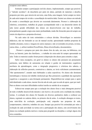 recuperar esses saberes.
       Estimulei sempre a participação oral dos alunos, implementando, sempre que possível,
o “método socrático”, de descoberta por parte do aluno, partindo de materiais e desafios
propostos por mim, quer através de um texto, uma ficha, uma imagem. Inclui sempre no início
de cada aula tempos de revisão e consolidação da matéria dada. Ensinei aos alunos um método
de estudo e consolidação que deveria ser executada diariamente. Promovi a elaboração de
relatórios, comentários, trabalhos de grupos acompanhando todo o seu desenrolar dentro da
aula (notei grande dificuldade dos alunos em desenvolverem este tipo de trabalho,
principalmente quando exigia uma maior profundidade, tendo-lhe fornecido para tal sempre um
roteiro de objectivos e propostas diversas).
       Na aula antes do teste estimulados a colocar dúvidas. Diversifiquei os materiais
didácticos, não me limitando ao uso do manual escolar, apresentando também propostas de
trabalho aliciantes, textos e imagens de outros manuais e não só (extraídos de jornais, revistas,
outras obras...), utilizei também PowerPoints, filmes diversificados, documentários.
       . Promovi a pesquisa por parte dos alunos fora da aula, em casa, na biblioteca, em
livros, na Internet, junto dos familiares... o trabalho de extra-aula foi sempre apresentado na
aula. Todos os materiais usados foram postos à disposição dos alunos para consulta e cópia.
       Salvo raras excepções, em geral os alunos os alunos não possuem um pensamento
autónomo, nem hábitos de autonomia em relação à gestão de instrumentos cognitivos
auxiliares da aprendizagem, como a integração progressiva e criteriosa dos saberes, a
elaboração de reflexões pessoais, construtivas e abertas, ao invés solicitaram constantemente
“dite apontamentos”, estando mais habituados a aulas expositivas. Os alunos não dominam
metodologias e técnicas de trabalho intelectual que lhes potenciem a qualidade das aquisições
cognitivas e assegurem a auto-formação permanente. Disponibilizei-me sempre para o apoio
individualizado a cada aluno, mesmo fora da sala de aula, quer na aula de apoio, quer por mail.
Para os alunos com mais dificuldades realizei tarefas no sentido de as recuperar.
       Esforcei-me sempre para que a avaliação dos alunos fosse o mais abrangente possível
de todo o trabalho desenvolvido durante o ano lectivo e de acordo com a realidade das minhas
turmas. A avaliação dos alunos foi baseada em diversos parâmetros dados a conhecer aos
alunos, registado no caderno diário, no primeiro dia de aulas. A avaliação abrangeu os testes,
uma mini-ficha de avaliação, participação oral, empenho nas propostas de aula,
comportamento, relatórios, trabalhos de casa. Sempre que possível foi estimulada por mim a
avaliação de cada actividade na turma com a participação dos alunos, este envolvimento dos
alunos na avaliação poderia motivar a turma para progredir na disciplina e corrigir alguns dos
erros cometidos.




                                                                                          Página 3 de 5
 