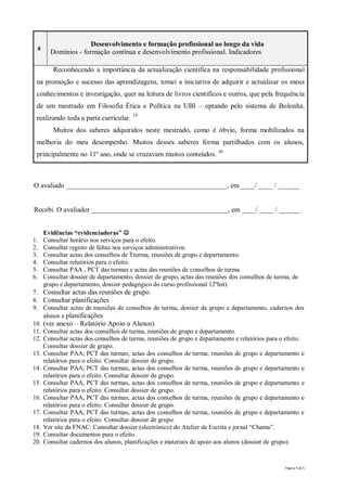 Desenvolvimento e formação profissional ao longo da vida
 4
       Domínios - formação contínua e desenvolvimento profissional. Indicadores

        Reconhecendo a importância da actualização científica na responsabilidade profissional
 na promoção e sucesso das aprendizagens, tomei a iniciativa de adquirir e actualizar os meus
 conhecimentos e investigação, quer na leitura de livros científicos e outros, que pela frequência
 de um mestrado em Filosofia Ética e Política na UBI – optando pelo sistema de Bolonha,
 realizando toda a parte curricular. 19
        Muitos dos saberes adquiridos neste mestrado, como é óbvio, forma mobilizados na
 melhoria do meu desempenho. Muitos desses saberes forma partilhados com os alunos,
 principalmente no 11º ano, onde se cruzavam muitos conteúdos. 20



O avaliado ______________________________________________, em ____/ ____ / ______


Recebi. O avaliador _______________________________________, em ____/ ____ / ______


     Evidências “evidenciadoras” 
1.   Consultar horário nos serviços para o efeito.
2.   Consultar registo de faltas nos serviços administrativos.
3.   Consultar actas dos conselhos de Tturma, reuniões de grupo e departamento.
4.   Consultar relatórios para o efeito.
5.   Consultar PAA , PCT das turmas e actas das reuniões de conselhos de turma.
6.   Consultar dossier de departamento, dossier de grupo, actas das reuniões dos conselhos de turma, de
     grupo e departamento, dossier pedagógico do curso profissional 12ºhst).
7. Consultar actas das reuniões de grupo.
8. Consultar planificações
9. Consultar actas de reuniões de conselhos de turma, dossier de grupo e departamento, cadernos dos
    alunos e planificações
10. (ver anexo – Relatório Apoio a Alunos)
11. Consultar actas dos conselhos de turma, reuniões de grupo e departamento.
12. Consultar actas dos conselhos de turma, reuniões de grupo e departamento e relatórios para o efeito.
    Consultar dossier de grupo.
13. Consultar PAA, PCT das turmas, actas dos conselhos de turma, reuniões de grupo e departamento e
    relatórios para o efeito. Consultar dossier de grupo.
14. Consultar PAA, PCT das turmas, actas dos conselhos de turma, reuniões de grupo e departamento e
    relatórios para o efeito. Consultar dossier de grupo.
15. Consultar PAA, PCT das turmas, actas dos conselhos de turma, reuniões de grupo e departamento e
    relatórios para o efeito. Consultar dossier de grupo.
16. Consultar PAA, PCT das turmas, actas dos conselhos de turma, reuniões de grupo e departamento e
    relatórios para o efeito. Consultar dossier de grupo.
17. Consultar PAA, PCT das turmas, actas dos conselhos de turma, reuniões de grupo e departamento e
    relatórios para o efeito. Consultar dossier de grupo.
18. Ver site da FNAC. Consultar dossier (electrónico) do Atelier de Escrita e jornal “Chama”.
19. Consultar documentos para o efeito.
20. Consultar cadernos dos alunos, planificações e materiais de apoio aos alunos (dossier de grupo).


                                                                                                  Página 5 de 5
 