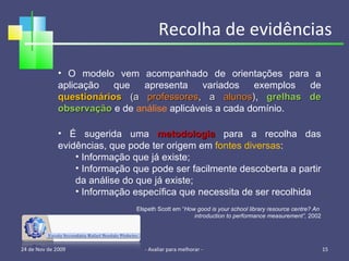 Recolha de evidências 24 de Nov de 2009 - Avaliar para melhorar -  O modelo vem acompanhado de orientações para a aplicação que apresenta variados exemplos de  questionários  (a  professores , a  alunos ) ,  grelhas de observação  e de  análise  aplicáveis a cada domínio. É sugerida uma  metodologia  para a recolha das evidências, que pode ter origem em  fontes diversas : Informação que já existe; Informação que pode ser facilmente descoberta a partir da análise do que já existe; Informação específica que necessita de ser recolhida Elspeth Scott em “ How good is your school library resource centre? An  introduction to performance measurement”,  2002 