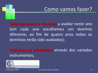 Como vamos fazer? Seleccionamos o domínio  a avaliar neste ano (em cada ano escolhemos um domínio diferente; ao fim de quatro anos todos os domínios terão sido avaliados); Recolhemos evidências  através dos variados instrumentos; 24 de Nov de 2009 - Caminhando para a qualidade -  