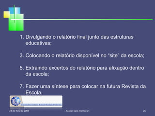 24 de Nov de 2009 - Avaliar para melhorar -  Divulgando o relatório final junto das estruturas educativas; Colocando o relatório disponível no “site” da escola; Extraindo excertos do relatório para afixação dentro da escola; Fazer uma síntese para colocar na futura Revista da Escola. 