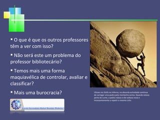 O que é que os outros professores têm a ver com isso? Não será este um problema do professor bibliotecário? Temos mais uma forma maquiavélica de controlar, avaliar e classificar? Mais uma burocracia? Ulisses viu Sísifo no Inferno, na absurda actividade contínua de carregar uma pedra pela montanha acima. Quando estava perto do cume, a pedra rolava e ele voltava nova e incessantemente a repetir o mesmo ciclo. 