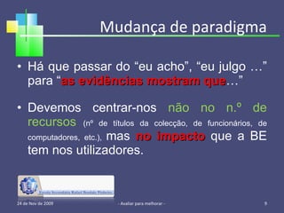Mudança de paradigma Há que passar do “eu acho”, “eu julgo …” para “ as evidências mostram que …” Devemos centrar-nos  não no n.º de recursos   (nº de títulos da colecção, de funcionários, de computadores, etc.),  mas  no impacto  que a BE tem nos utilizadores. 24 de Nov de 2009 - Avaliar para melhorar -  