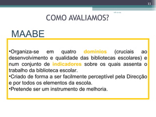 COMO AVALIAMOS? MAABE 08-12-09 Organiza-se em quatro  domínios  (cruciais ao desenvolvimento e qualidade das bibliotecas escolares) e num conjunto de  indicadores  sobre os quais assenta o trabalho da biblioteca escolar. Criado de forma a ser facilmente perceptível pela Direcção e por todos os elementos da escola. Pretende ser um instrumento de melhoria. 