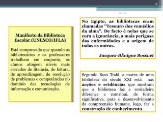 No Egipto, as bibliotecas eram chamadas ''Tesouro dos remédios da alma''. De facto é nelas que se cura a ignorância, a mais perigosa das enfermidades e a origem de todas as outras.   Jacques‐Bénigne Bossuet Manifesto da Biblioteca Escolar (UNESCO/IFLA) Está comprovado que quando os bibliotecários e os professores trabalham em conjunto, os alunos atingem níveis mais elevados de literacia, de leitura, de aprendizagem, de resolução de problemas e competências no domínio das tecnologias de informação e comunicação. Segundo Ross Todd, a marca de uma biblioteca do século XXI está  nas  acções e evidências  que mostram que a biblioteca faz a verdadeira diferença e contribui, de forma significativa, para o desenvolvimento da compreensão humana, logo, faz a  construção de conhecimento .   08-12-09 