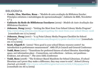 BIBLIOGRAFIA Conde, Elsa, Martins, Rosa  – “Modelo de auto-avaliação da Biblioteca Escolar: Princípios estrutura e metodologias de operacionalização”, Gabinete da RBE, Newsletter n.º 5 Gabinete da Rede de Bibliotecas Escolares  (2009) -  Modelo de Auto-Avaliação das Bibliotecas Escolares Johnson, Doug  (2005) - “Getting the Most from Your School Library Media Program”  http://www.doug-johnson.com/dougwri/getting-the-most-from-your-school-library-media-program-1.html   [consultado em 17/11/2009] Johnson, Doug  (2007) - “A 13 Point Library Media Program Checklist for School Principals”  http://www.doug-johnson.com/dougwri/13-point-checklist.html   [consultado em 17/11/2009] Scott, Elspeth S -  (2002) “ How good is your school library resource centre? An introduction to performance measurement”. 68th IFLA Council and General  Conference Todd, Ross  (2001) - “ Transitions for preferred futures of school libraries: Knowledge space, not information place - Connections, not collections - Actions, not positions - Evidence, not advocacy “. The 2001 IASL Conference Todd, Ross  (2008) - “The Evidence-Based Manifesto for School Librarians. If school librarians can’t prove they make a difference, they may cease to exist”.  School Library Journal, 4/1/2008.  http://www.schoollibraryjournal.com/article/CA6545434.html   [consultado em 18/11/2009]   08-12-09 