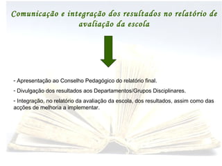 Comunicação e integração dos resultados no relatório de avaliação da escola Apresentação ao Conselho Pedagógico do relatório final. Divulgação dos resultados aos Departamentos/Grupos Disciplinares. Integração, no relatório da avaliação da escola, dos resultados, assim como das acções de melhoria a implementar. 