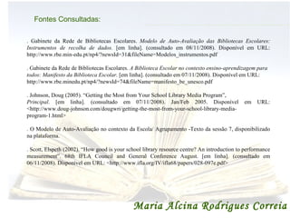 Maria Alcina Rodrigues Correia Fontes Consultadas: . Gabinete da Rede de Bibliotecas Escolares.  Modelo de Auto-Avaliação das Bibliotecas Escolares: Instrumentos de recolha de dados.  [em linha]. (consultado em 08/11/2008). Disponível em URL: http://www.rbe.min-edu.pt/np4/?newsId=31&fileName=Modelos_instrumentos.pdf . Gabinete da Rede de Bibliotecas Escolares.  A Biblioteca Escolar no contexto ensino-aprendizagem para todos: Manifesto da Biblioteca Escolar.  [em linha]. (consultado em 07/11/2008). Disponível em URL:  http://www.rbe.minedu.pt/np4/?newsId=74&fileName=manifesto_be_unesco.pdf . Johnson, Doug (2005). “Getting the Most from Your School Library Media Program”,  Principal . [em linha]. (consultado em 07/11/2008). Jan/Feb 2005. Disponível em URL: <http://www.doug-johnson.com/dougwri/getting-the-most-from-your-school-library-media-program-1.html> . O Modelo de Auto-Avaliação no contexto da Escola/ Agrupamento -Texto da sessão 7, disponibilizado na plataforma. . Scott, Elspeth (2002). “How good is your school library resource centre? An introduction to performance measurement”. 68th IFLA Council and General Conference August. [em linha]. (consultado em 06/11/2008). Disponível em URL: <http://www.ifla.org/IV/ifla68/papers/028-097e.pdf>  Maria Alcina Rodrigues Correia 