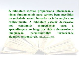 A  biblioteca escolar proporciona informação e ideias fundamentais para sermos bem sucedidos na sociedade actual, baseada na informação e no conhecimento. A biblioteca escolar desenvolve nos estudantes competências para a aprendizagem ao longo da vida e desenvolve a imaginação, permitindo-lhes tornarem-se cidadãos responsáveis.  (IFLA/Unesco, 1999) 
