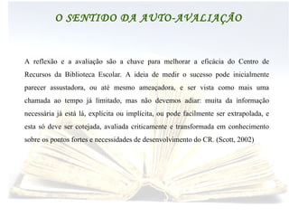 BIBLIOTECAS ESCOLARES O SENTIDO DA AUTO-AVALIAÇÃO A reflexão e a avaliação são a chave para melhorar a eficácia do Centro de Recursos da Biblioteca Escolar. A ideia de medir o sucesso pode inicialmente parecer assustadora, ou até mesmo ameaçadora, e ser vista como mais uma chamada ao tempo já limitado, mas não devemos adiar: muita da informação necessária já está lá, explícita ou implícita, ou pode facilmente ser extrapolada, e esta só deve ser cotejada, avaliada criticamente e transformada em conhecimento sobre os pontos fortes e necessidades de desenvolvimento do CR. (Scott, 2002) 