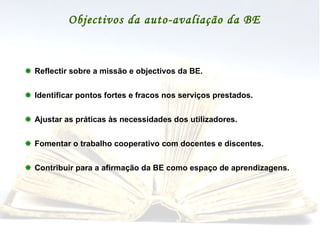 Objectivos da auto-avaliação da BE    Reflectir sobre a missão e objectivos da BE.    Identificar pontos fortes e fracos nos serviços prestados.    Ajustar as práticas às necessidades dos utilizadores.    Fomentar o trabalho cooperativo com docentes e discentes.    Contribuir para a afirmação da BE como espaço de aprendizagens. 