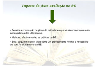 Impacto da Auto-avaliação na BE - Permita a construção de plano de actividades que vá de encontro às reais necessidades dos utilizadores. Melhore, efectivamente, as práticas da BE. Seja, daqui em diante, visto como um procedimento normal e necessário ao bom funcionamento da BE. 