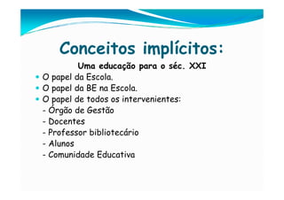 Conceitos implícitos:
         Uma educação para o séc. XXI
O papel da Escola.
O papel da BE na Escola.
O papel de todos os intervenientes:
- Órgão de Gestão
- Docentes
- Professor bibliotecário
- Alunos
- Comunidade Educativa
 