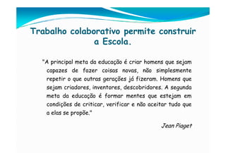 Trabalho colaborativo permite construir
               a Escola.

  "A principal meta da educação é criar homens que sejam
   capazes de fazer coisas novas, não simplesmente
   repetir o que outras gerações já fizeram. Homens que
   sejam criadores, inventores, descobridores. A segunda
   meta da educação é formar mentes que estejam em
   condições de criticar, verificar e não aceitar tudo que
   a elas se propõe."

                                              Jean Piaget
 