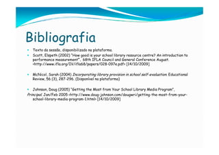 Bibliografia
   Texto da sessão, disponibilizado na plataforma.
   Scott, Elspeth (2002) “How good is your school library resource centre? An introduction to
   performance measurement”. 68th IFLA Council and General Conference August.
   <http://www.ifla.org/IV/ifla68/papers/028-097e.pdf> [14/10/2009]

   McNicol, Sarah (2004) Incorporating library provision in school self-evaluation. Educational
   Review, 56 (3), 287-296. (Disponível na plataforma)

   Johnson, Doug (2005) “Getting the Most from Your School Library Media Program”,
Principal. Jan/Feb 2005 <http://www.doug-johnson.com/dougwri/getting-the-most-from-your-
   school-library-media-program-1.html> [14/10/2009]
 